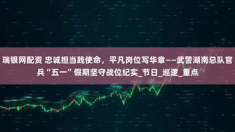 瑞银网配资 忠诚担当践使命，平凡岗位写华章——武警湖南总队官兵“五一”假期坚守战位纪实_节日_巡逻_重点