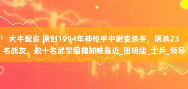 大牛配资 原创1994年神枪手中尉变杀手，屠杀23名战友，数十名武警围捕却难靠近_田明建_士兵_领导