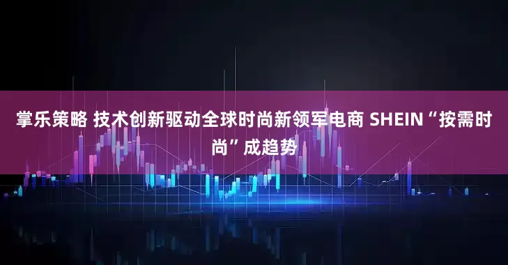掌乐策略 技术创新驱动全球时尚新领军电商 SHEIN“按需时尚”成趋势