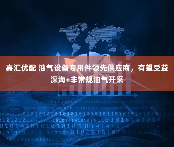 嘉汇优配 油气设备专用件领先供应商，有望受益深海+非常规油气开采