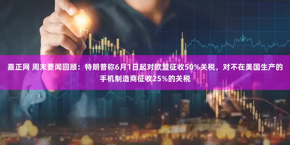 嘉正网 周末要闻回顾：特朗普称6月1日起对欧盟征收50%关税，对不在美国生产的手机制造商征收25%的关税