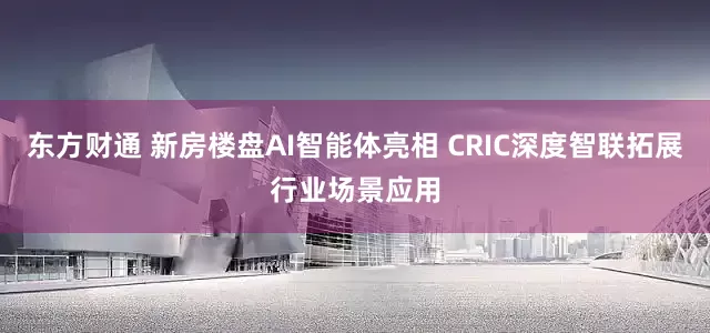 东方财通 新房楼盘AI智能体亮相 CRIC深度智联拓展行业场景应用