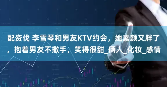 配资伐 李雪琴和男友KTV约会，她素颜又胖了，抱着男友不撒手，笑得很甜_俩人_化妆_感情