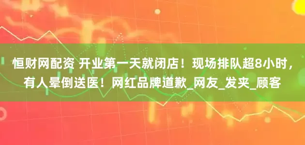 恒财网配资 开业第一天就闭店！现场排队超8小时，有人晕倒送医！网红品牌道歉_网友_发夹_顾客
