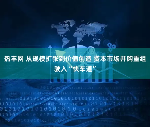 热丰网 从规模扩张到价值创造 资本市场并购重组驶入“快车道”