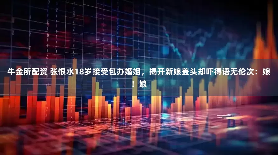 牛金所配资 张恨水18岁接受包办婚姻，揭开新娘盖头却吓得语无伦次：娘！娘