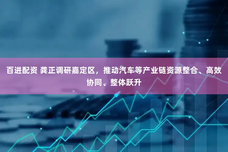 百进配资 龚正调研嘉定区，推动汽车等产业链资源整合、高效协同、整体跃升