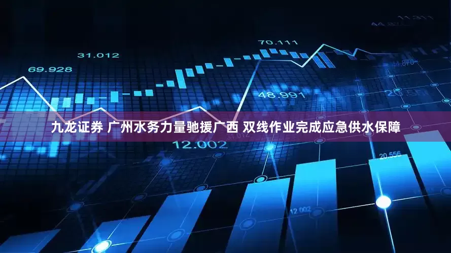九龙证券 广州水务力量驰援广西 双线作业完成应急供水保障
